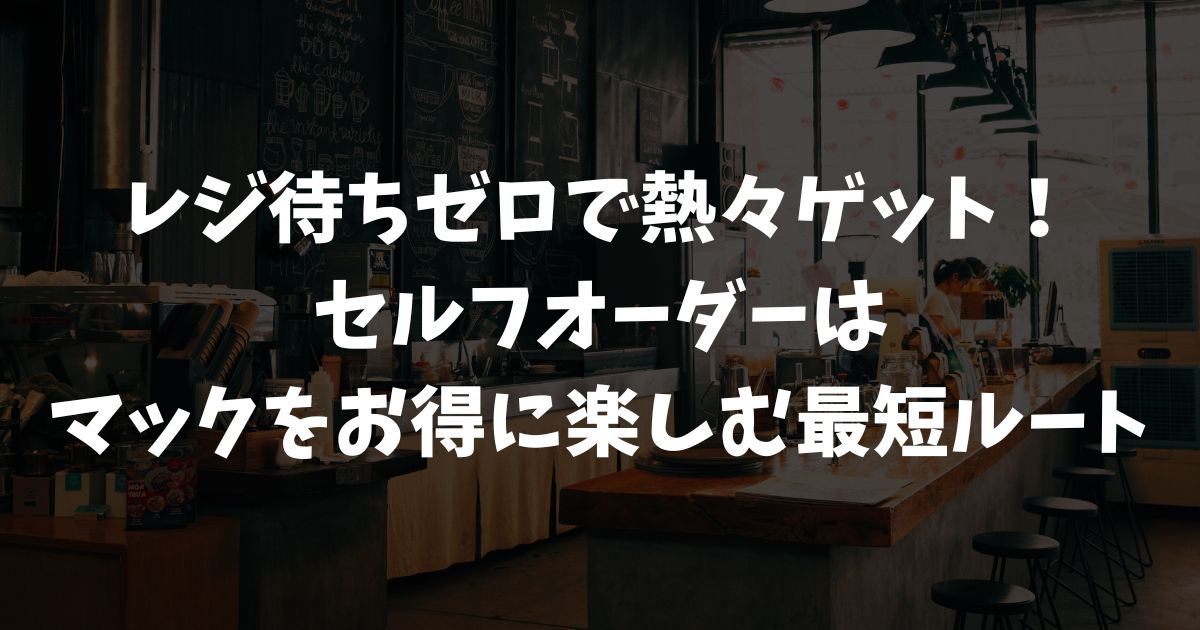 マクドナルドのセルフオーダーの使い方！待ち時間を減らしお得に注文するモバイルオーダーとセルフレジ活用法